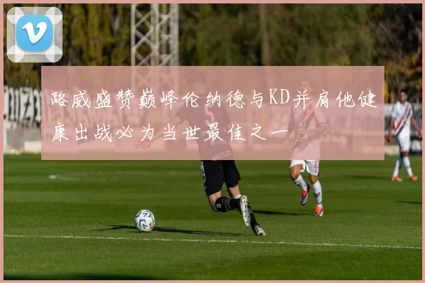 路威盛赞巅峰伦纳德与KD并肩他健康出战必为当世最佳之一