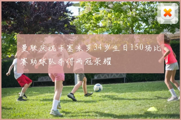 曼联庆祝卡塞米罗34岁生日150场比赛助球队夺得两冠荣耀