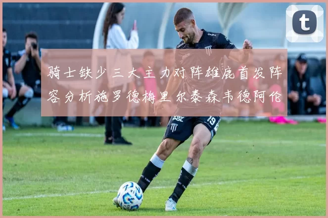 骑士缺少三大主力对阵雄鹿首发阵容分析施罗德梅里尔泰森韦德阿伦出战