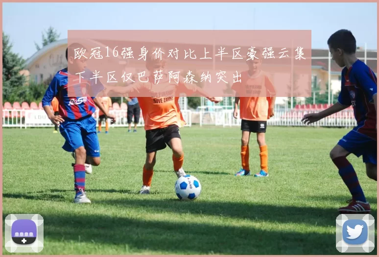 欧冠16强身价对比上半区豪强云集下半区仅巴萨阿森纳突出
