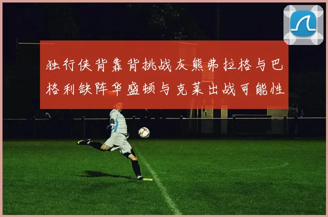 独行侠背靠背挑战灰熊弗拉格与巴格利缺阵华盛顿与克莱出战可能性微小