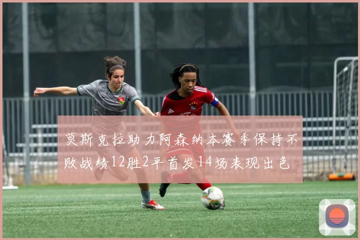 莫斯克拉助力阿森纳本赛季保持不败战绩12胜2平首发14场表现出色